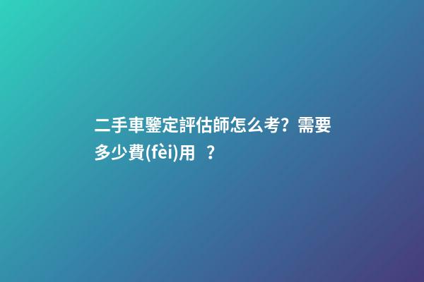 二手車鑒定評估師怎么考？需要多少費(fèi)用？